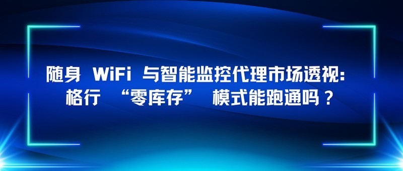 随身 WiFi 与智能监控代理市场透视：格行 “零库存” 模式能跑通吗？